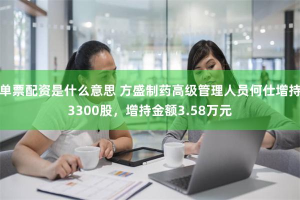 单票配资是什么意思 方盛制药高级管理人员何仕增持3300