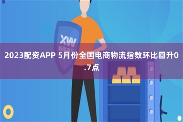 2023配资APP 5月份全国电商物流指数环比回升0.7