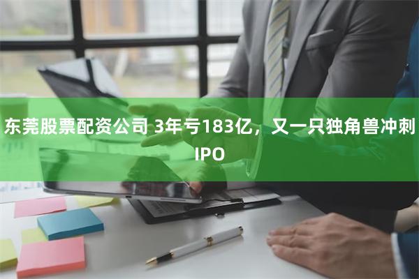 东莞股票配资公司 3年亏183亿，又一只独角兽冲刺IPO