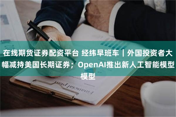 在线期货证券配资平台 经纬早班车｜外国投资者大幅减持美国长期证券；OpenAI推出新人工智能模型