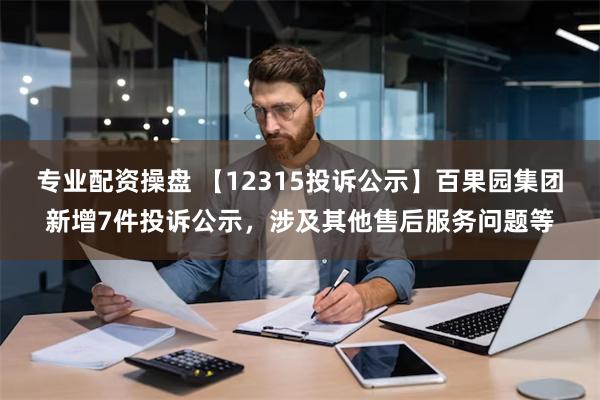 专业配资操盘 【12315投诉公示】百果园集团新增7件投诉公示，涉及其他售后服务问题等