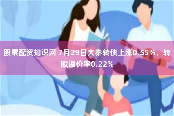 股票配资知识网 7月29日大秦转债上涨0.55%，转股溢价率0.22%