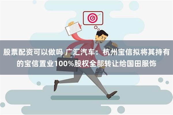 股票配资可以做吗 广汇汽车：杭州宝信拟将其持有的宝信置业