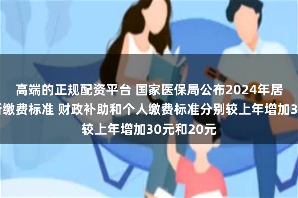 高端的正规配资平台 国家医保局公布2024年居民医保最新缴费标准 财政补助和个人缴费标准分别较上年增加30元和20元