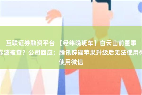 互联证劵融资平台 【经纬晚班车】白云山前董事张春波被查？公司回应；腾讯辟谣苹果升级后无法使用微信