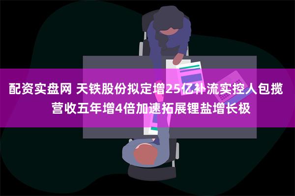 配资实盘网 天铁股份拟定增25亿补流实控人包揽   营收五年增4倍加速拓展锂盐增长极