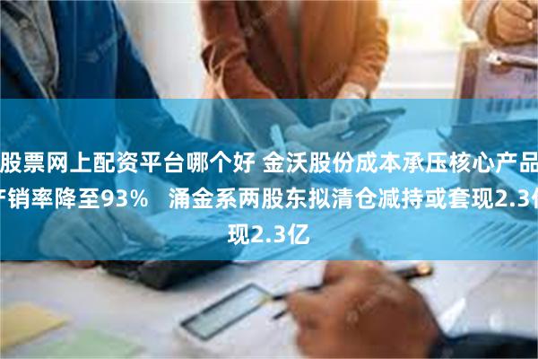 股票网上配资平台哪个好 金沃股份成本承压核心产品产销率降至93%   涌金系两股东拟清仓减持或套现2.3亿