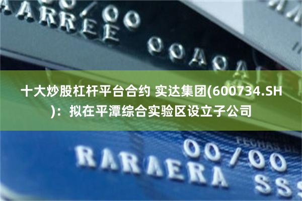 十大炒股杠杆平台合约 实达集团(600734.SH)：拟在平潭综合实验区设立子公司