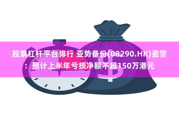 股票杠杆平台排行 亚势备份(08290.HK)盈警：预计上半年亏损净额不超150万港元