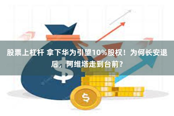 股票上杠杆 拿下华为引望10%股权！为何长安退后，阿维塔