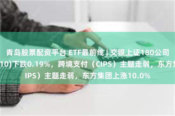 青岛股票配资平台 ETF最前线 | 交银上证180公司治理ETF(510010)下跌0.19%，跨境支付（CIPS）主题走弱，东方集团上涨10.0%