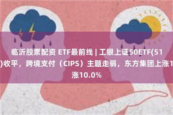 临沂股票配资 ETF最前线 | 工银上证50ETF(510850)收平，跨境支付（CIPS）主题走弱，东方集团上涨10.0%