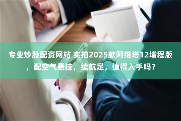 专业炒股配资网站 实拍2025款阿维塔12增程版，配空气悬挂，续航足，值得入手吗？