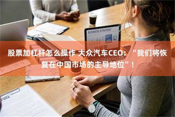 股票加杠杆怎么操作 大众汽车CEO：“我们将恢复在中国市场的主导地位”！