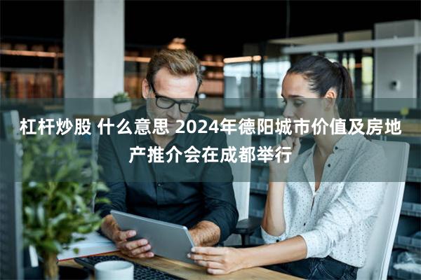 杠杆炒股 什么意思 2024年德阳城市价值及房地产推介会在成都举行