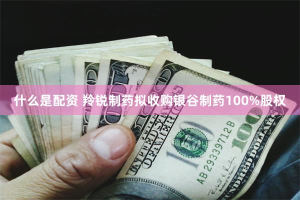 什么是配资 羚锐制药拟收购银谷制药100%股权