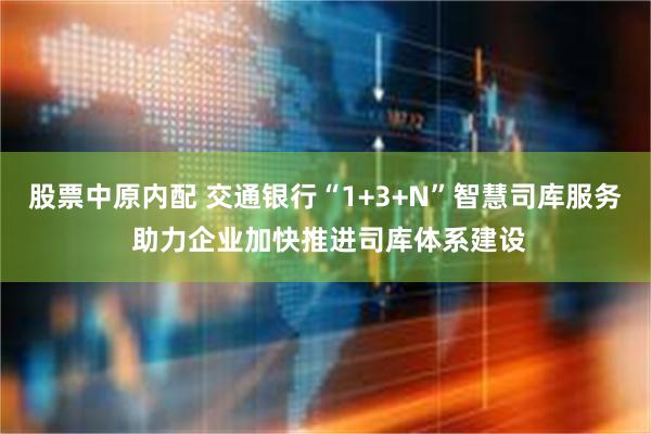 股票中原内配 交通银行“1+3+N”智慧司库服务 助力企业加快推进司库体系建设