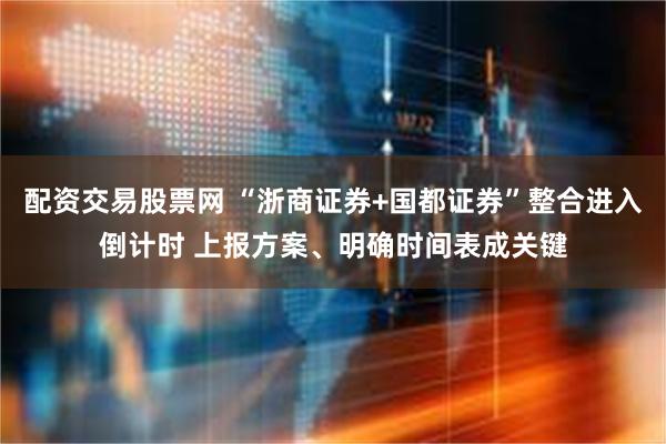 配资交易股票网 “浙商证券+国都证券”整合进入倒计时 上报方案、明确时间表成关键