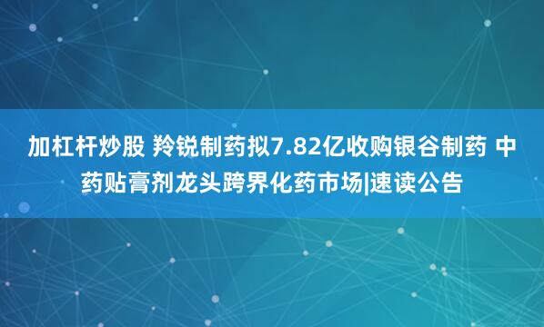 加杠杆炒股 羚锐制药拟7.82亿收购银谷制药 中药贴膏剂龙头跨界化药市场|速读公告