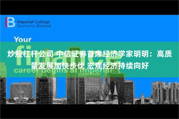 炒股杠杆公司 中信证券首席经济学家明明：高质量发展加快步伐 宏观经济持续向好