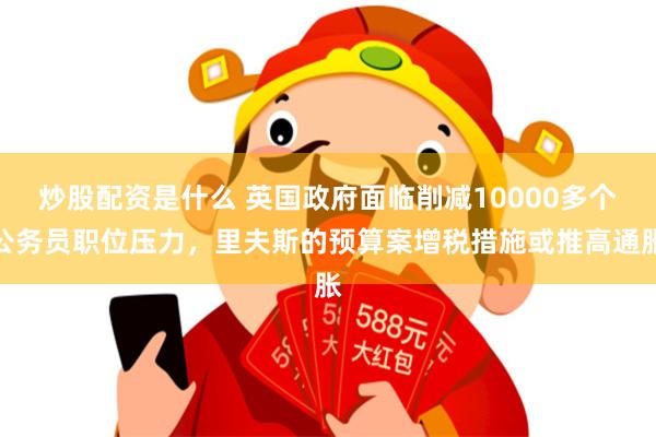 炒股配资是什么 英国政府面临削减10000多个公务员职位压力，里夫斯的预算案增税措施或推高通胀