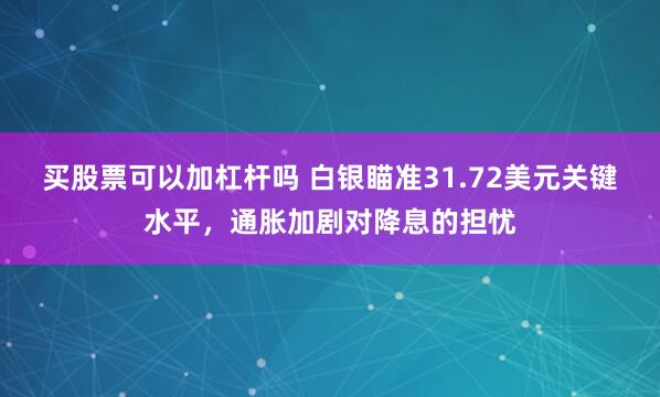 买股票可以加杠杆吗 白银瞄准31.72美元关键水平，通胀加剧对降息的担忧