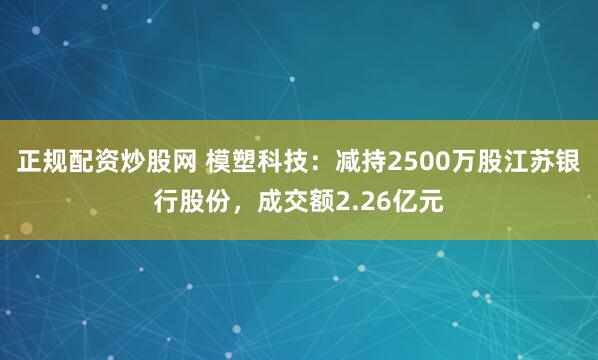 正规配资炒股网 模塑科技：减持2500万股江苏银行股份，成交额2.26亿元