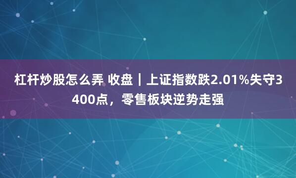 杠杆炒股怎么弄 收盘｜上证指数跌2.01%失守3400点，零售板块逆势走强