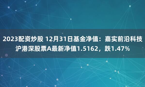 2023配资炒股 12月31日基金净值：嘉实前沿科技沪港深股票A最新净值1.5162，跌1.47%