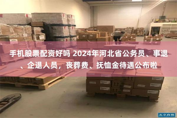 手机股票配资好吗 2024年河北省公务员、事退、企退人员，丧葬费、抚恤金待遇公布啦