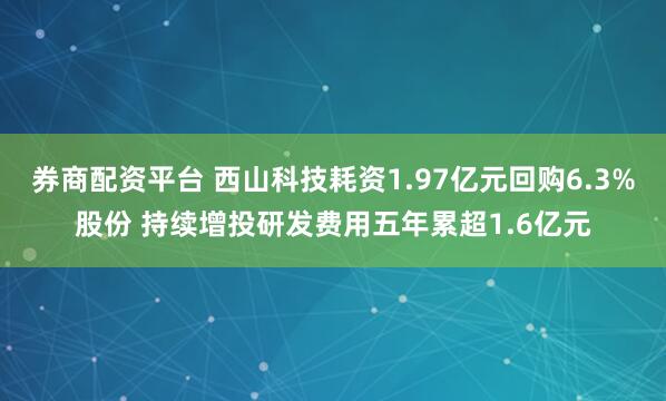 券商配资平台 西山科技耗资1.97亿元回购6.3%股份 持续增投研发费用五年累超1.6亿元