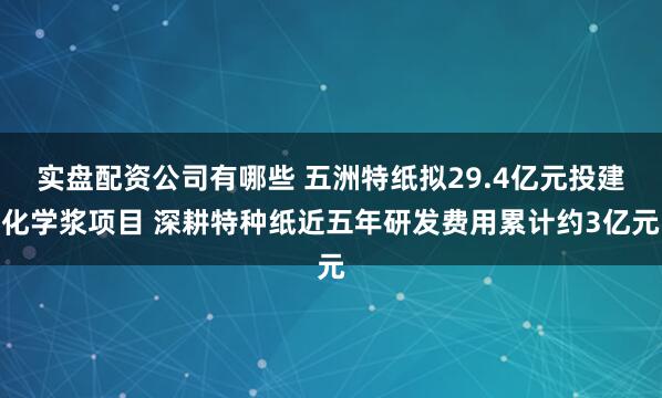 实盘配资公司有哪些 五洲特纸拟29.4亿元投建化学浆项目 深耕特种纸近五年研发费用累计约3亿元