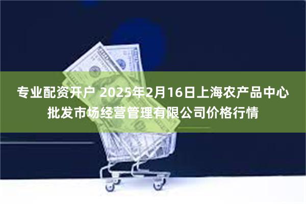 专业配资开户 2025年2月16日上海农产品中心批发市场经营管理有限公司价格行情