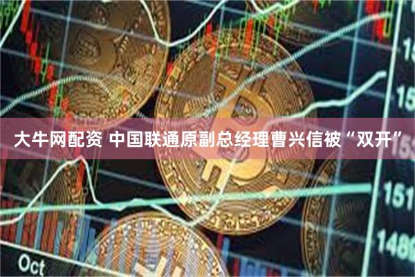 大牛网配资 中国联通原副总经理曹兴信被“双开”