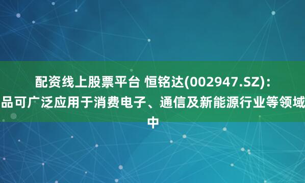 配资线上股票平台 恒铭达(002947.SZ)：产品可广泛应用于消费电子、通信及新能源行业等领域中