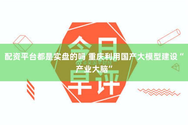 配资平台都是实盘的吗 重庆利用国产大模型建设“产业大脑”