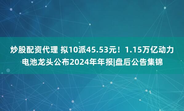 炒股配资代理 拟10派45.53元！1.15万亿动力电池龙头公布2024年年报|盘后公告集锦