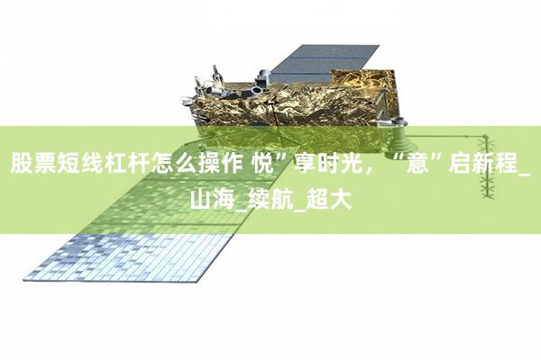 股票短线杠杆怎么操作 悦”享时光，“意”启新程_山海_续航_超大