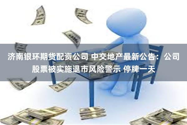 济南银环期货配资公司 中交地产最新公告：公司股票被实施退市风险警示 停牌一天