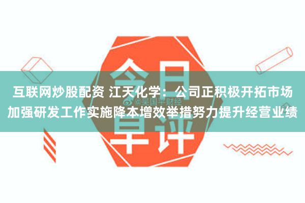 互联网炒股配资 江天化学：公司正积极开拓市场加强研发工作实施降本增效举措努力提升经营业绩